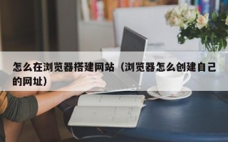 大同怎么在浏览器搭建网站（浏览器怎么创建自己的网址）