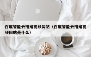 大同百度智能云搭建视频网站（百度智能云搭建视频网站是什么）