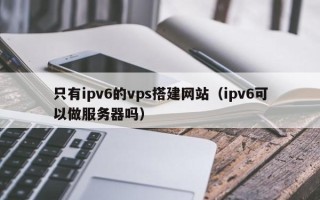 大同只有ipv6的vps搭建网站（ipv6可以做服务器吗）